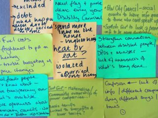 Post -it notes from the session. Messages include:Confusion - lack of information
Scot Gov - nationalise community ownership of power companies
Heat or eat - isolated - worried about money.
Strengthen connection between disabled people, DPOs and Minister